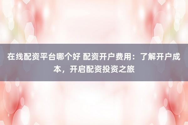 在線配資平臺哪個好 配資開戶費(fèi)用：了解開戶成本，開啟配資投資之旅