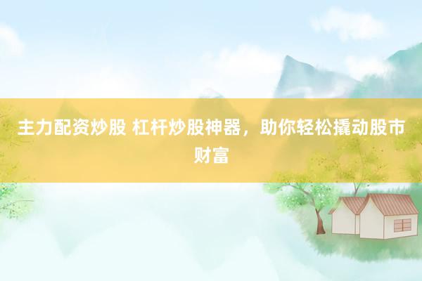 主力配資炒股 杠桿炒股神器，助你輕松撬動股市財富