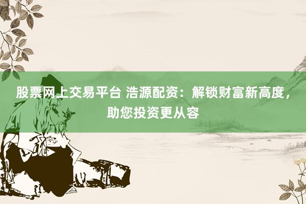 股票網(wǎng)上交易平臺 浩源配資：解鎖財富新高度，助您投資更從容