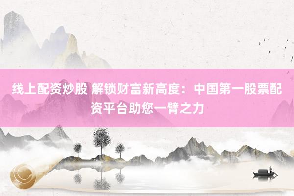 線上配資炒股 解鎖財富新高度：中國第一股票配資平臺助您一臂之力