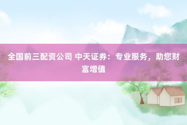 全國(guó)前三配資公司 中天證券：專(zhuān)業(yè)服務(wù)，助您財(cái)富增值
