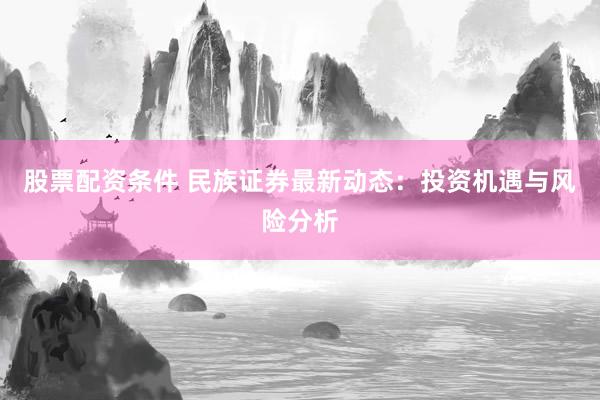 股票配資條件 民族證券最新動態(tài)：投資機遇與風險分析