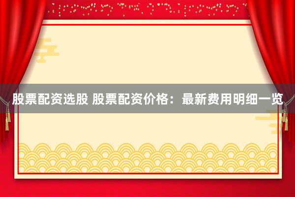 股票配資選股 股票配資價格：最新費用明細一覽