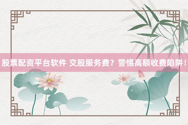 股票配資平臺軟件 交股服務(wù)費(fèi)？警惕高額收費(fèi)陷阱！