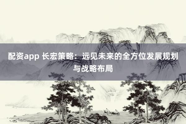 配資app 長(zhǎng)宏策略：遠(yuǎn)見(jiàn)未來(lái)的全方位發(fā)展規(guī)劃與戰(zhàn)略布局