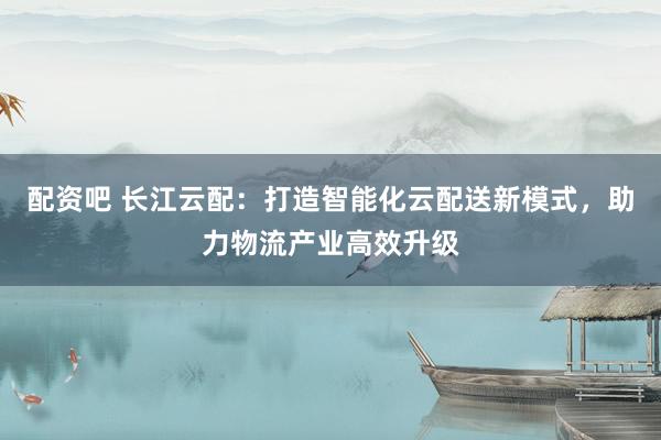 配資吧 長江云配：打造智能化云配送新模式，助力物流產(chǎn)業(yè)高效升級