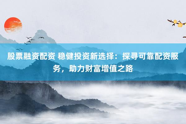 股票融資配資 穩(wěn)健投資新選擇：探尋可靠配資服務(wù)，助力財富增值之路