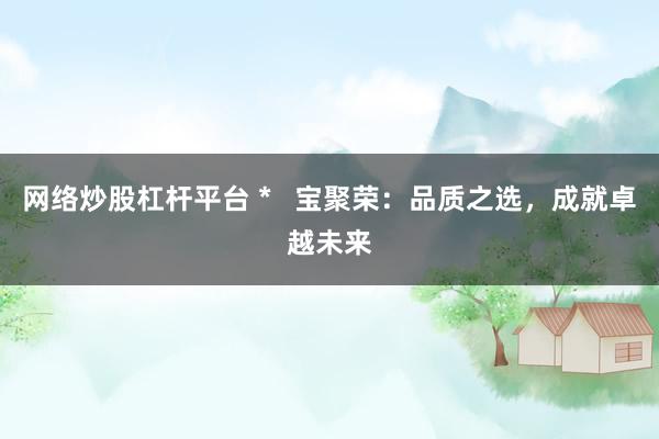 網(wǎng)絡(luò)炒股杠桿平臺(tái) *   寶聚榮：品質(zhì)之選，成就卓越未來(lái)