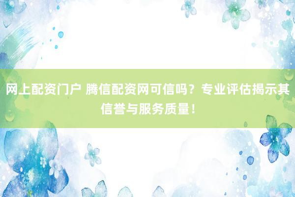 網(wǎng)上配資門戶 騰信配資網(wǎng)可信嗎？專業(yè)評估揭示其信譽與服務(wù)質(zhì)量！