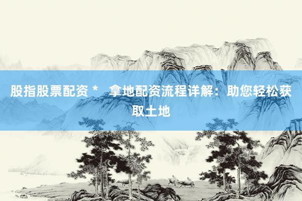 股指股票配資 *   拿地配資流程詳解：助您輕松獲取土地