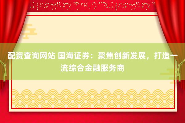 配資查詢(xún)網(wǎng)站 國(guó)海證券：聚焦創(chuàng)新發(fā)展，打造一流綜合金融服務(wù)商