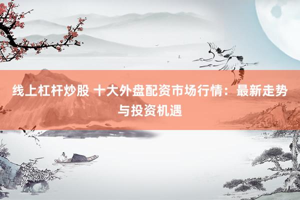 線上杠桿炒股 十大外盤配資市場行情：最新走勢與投資機(jī)遇