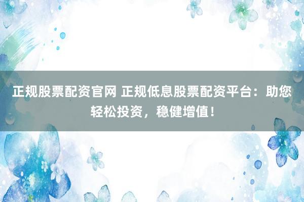 正規(guī)股票配資官網(wǎng) 正規(guī)低息股票配資平臺(tái)：助您輕松投資，穩(wěn)健增值！