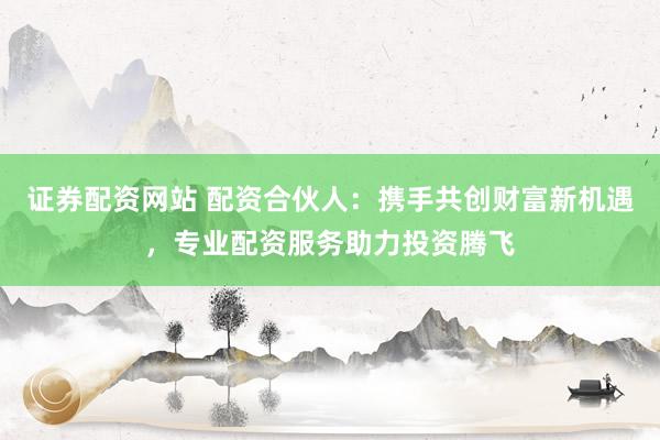 證券配資網(wǎng)站 配資合伙人：攜手共創(chuàng)財(cái)富新機(jī)遇，專業(yè)配資服務(wù)助力投資騰飛