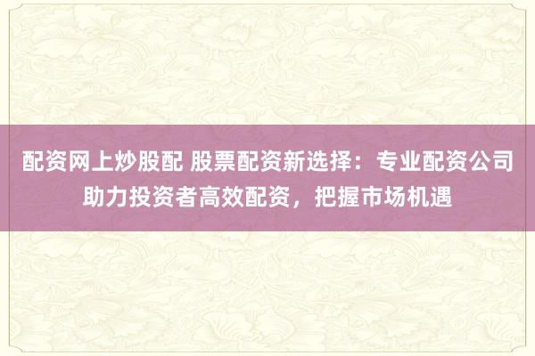 配資網(wǎng)上炒股配 股票配資新選擇：專業(yè)配資公司助力投資者高效配資，把握市場機(jī)遇