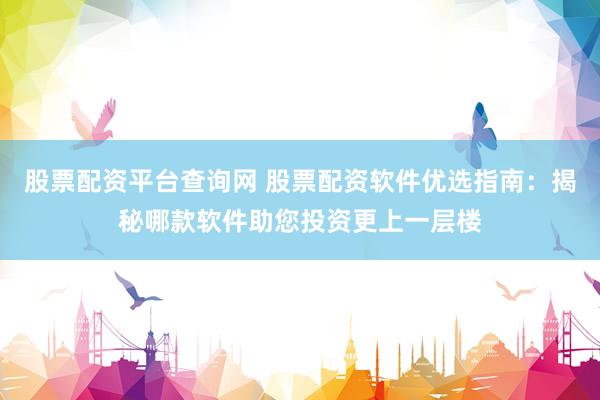 股票配資平臺查詢網(wǎng) 股票配資軟件優(yōu)選指南：揭秘哪款軟件助您投資更上一層樓