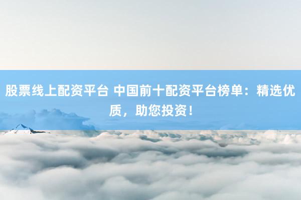 股票線上配資平臺 中國前十配資平臺榜單：精選優(yōu)質(zhì)，助您投資！