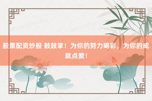 股票配資炒股 鼓鼓掌！為你的努力喝彩，為你的成就點贊！