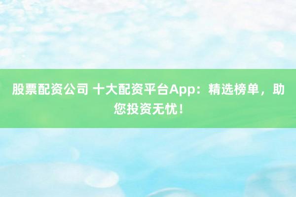 股票配資公司 十大配資平臺App：精選榜單，助您投資無憂！