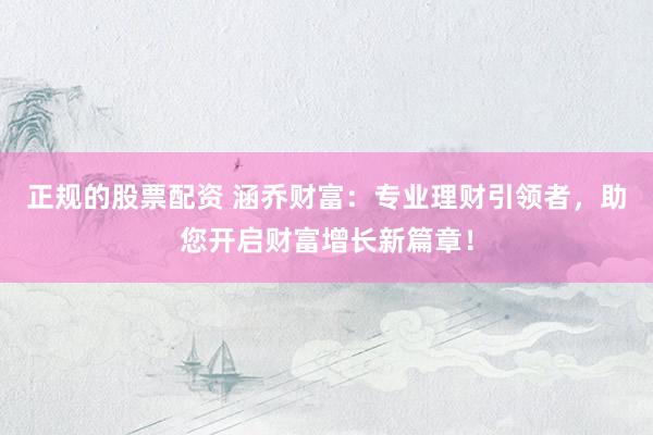 正規(guī)的股票配資 涵喬財富：專業(yè)理財引領者，助您開啟財富增長新篇章！