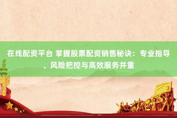 在線配資平臺 掌握股票配資銷售秘訣：專業(yè)指導、風險把控與高效服務并重