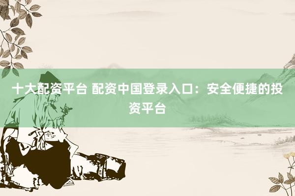十大配資平臺 配資中國登錄入口：安全便捷的投資平臺