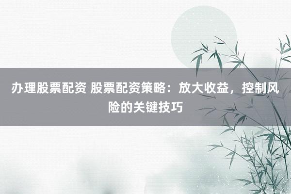 辦理股票配資 股票配資策略：放大收益，控制風(fēng)險(xiǎn)的關(guān)鍵技巧