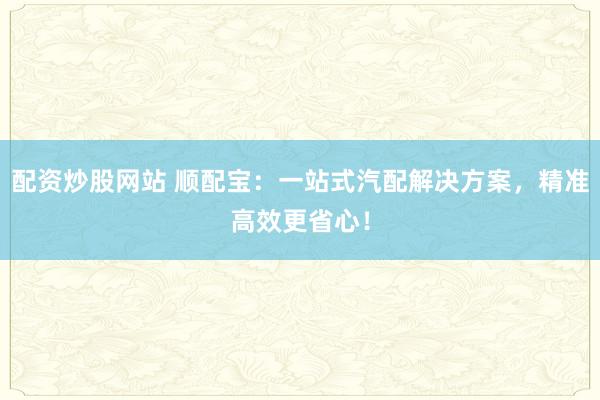 配資炒股網(wǎng)站 順配寶：一站式汽配解決方案，精準高效更省心！