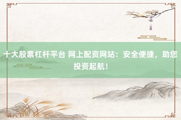 十大股票杠桿平臺(tái) 網(wǎng)上配資網(wǎng)站：安全便捷，助您投資起航！