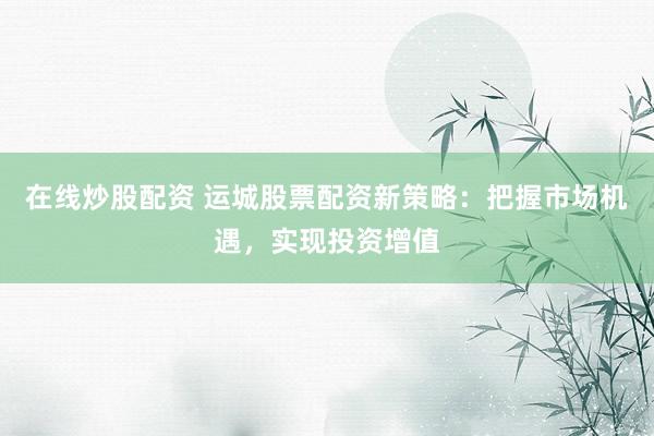 在線炒股配資 運(yùn)城股票配資新策略：把握市場(chǎng)機(jī)遇，實(shí)現(xiàn)投資增值