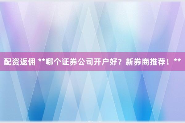 配資返傭 **哪個(gè)證券公司開(kāi)戶好？新券商推薦！**