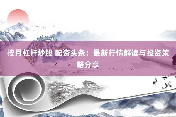 按月杠桿炒股 配資頭條：最新行情解讀與投資策略分享
