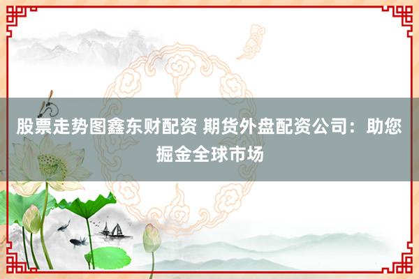 股票走勢(shì)圖鑫東財(cái)配資 期貨外盤配資公司：助您掘金全球市場(chǎng)