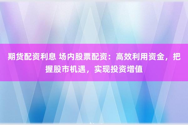 期貨配資利息 場內(nèi)股票配資：高效利用資金，把握股市機(jī)遇，實(shí)現(xiàn)投資增值
