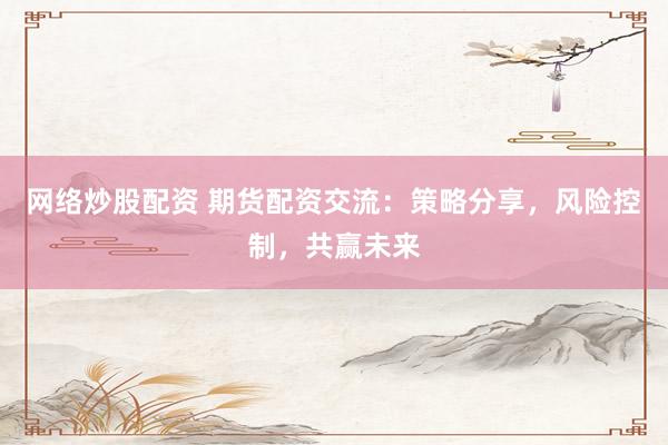 網(wǎng)絡(luò)炒股配資 期貨配資交流：策略分享，風(fēng)險控制，共贏未來