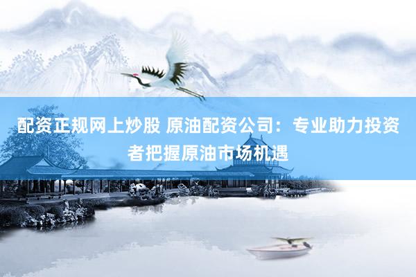 配資正規(guī)網(wǎng)上炒股 原油配資公司：專業(yè)助力投資者把握原油市場(chǎng)機(jī)遇