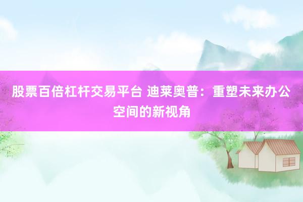 股票百倍杠桿交易平臺(tái) 迪萊奧普：重塑未來辦公空間的新視角