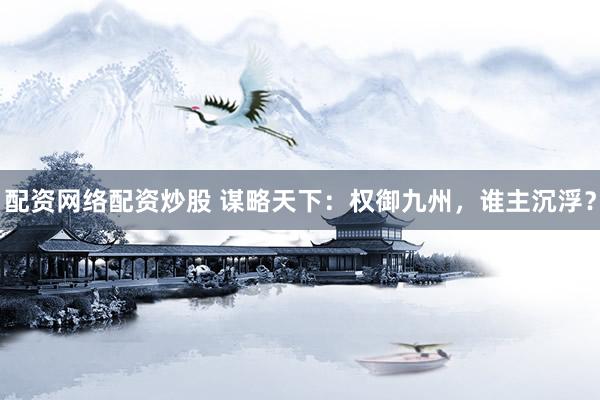 配資網(wǎng)絡(luò)配資炒股 謀略天下：權(quán)御九州，誰(shuí)主沉浮？