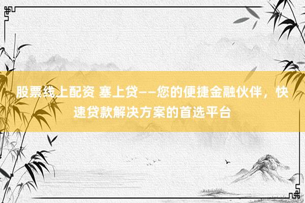 股票線上配資 塞上貸——您的便捷金融伙伴，快速貸款解決方案的首選平臺