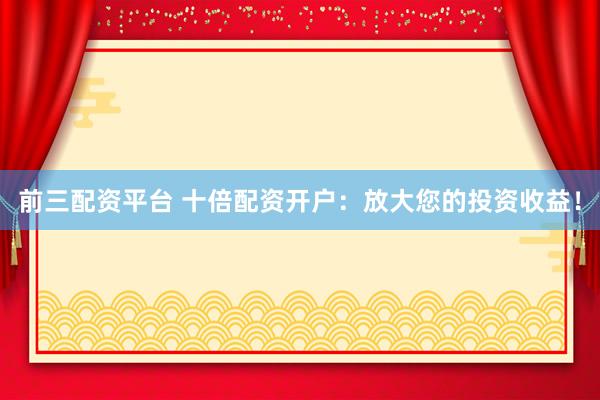 前三配資平臺 十倍配資開戶：放大您的投資收益！