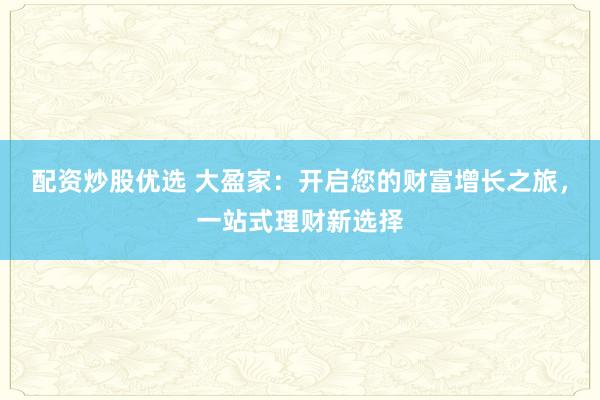 配資炒股優(yōu)選 大盈家：開啟您的財(cái)富增長(zhǎng)之旅，一站式理財(cái)新選擇