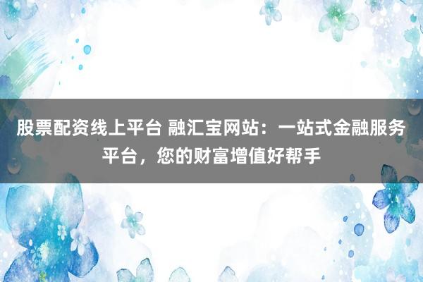 股票配資線上平臺 融匯寶網(wǎng)站：一站式金融服務(wù)平臺，您的財富增值好幫手