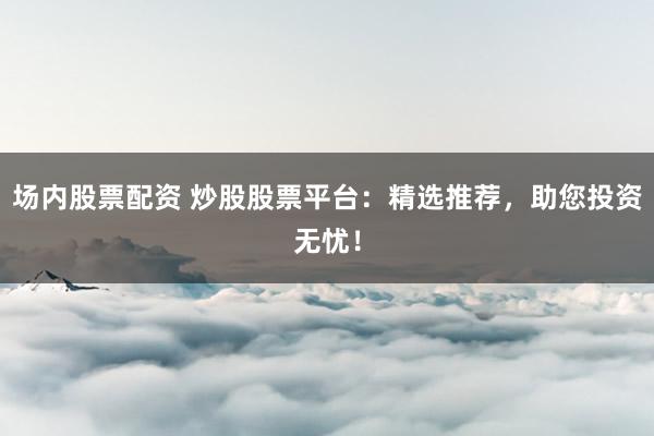 場內(nèi)股票配資 炒股股票平臺：精選推薦，助您投資無憂！