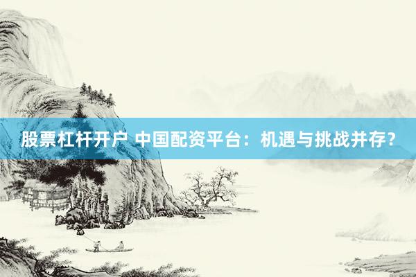 股票杠桿開戶 中國配資平臺：機遇與挑戰(zhàn)并存？