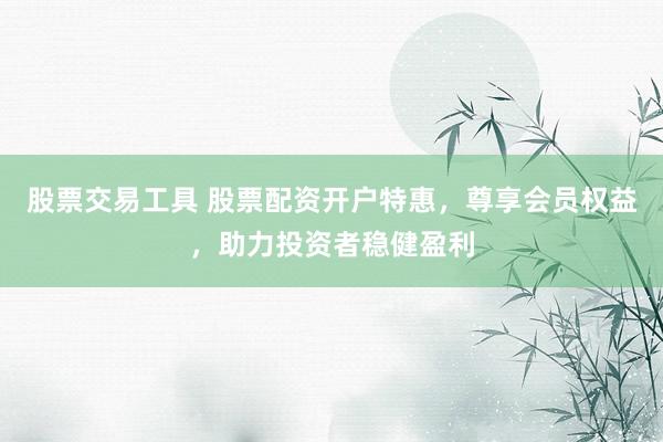 股票交易工具 股票配資開戶特惠，尊享會(huì)員權(quán)益，助力投資者穩(wěn)健盈利