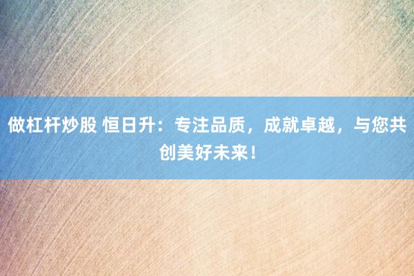做杠桿炒股 恒日升：專注品質(zhì)，成就卓越，與您共創(chuàng)美好未來！