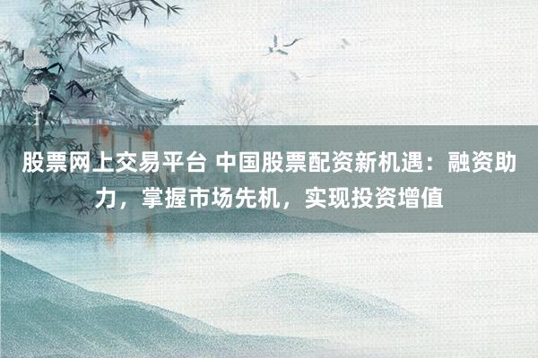 股票網(wǎng)上交易平臺 中國股票配資新機遇：融資助力，掌握市場先機，實現(xiàn)投資增值