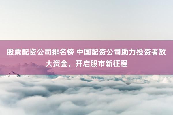 股票配資公司排名榜 中國配資公司助力投資者放大資金，開啟股市新征程