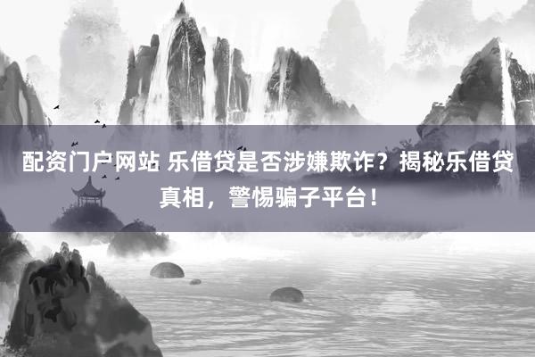 配資門戶網(wǎng)站 樂借貸是否涉嫌欺詐？揭秘樂借貸真相，警惕騙子平臺！