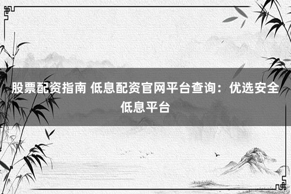 股票配資指南 低息配資官網(wǎng)平臺(tái)查詢：優(yōu)選安全低息平臺(tái)
